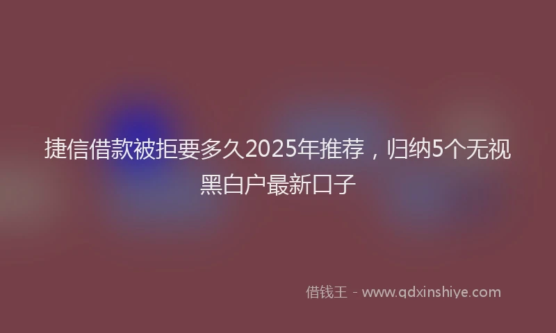 捷信借款被拒要多久2025年推荐，归纳5个无视黑白户最新口子