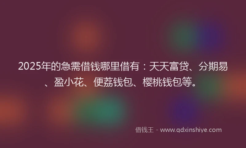 2025年的急需借钱哪里借有：天天富贷、分期易、盈小花、便荔钱包、樱桃钱包等。