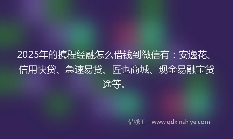 2025年的携程经融怎么借钱到微信有：安逸花、信用快贷、急速易贷、匠也商城、现金易融宝贷途等。