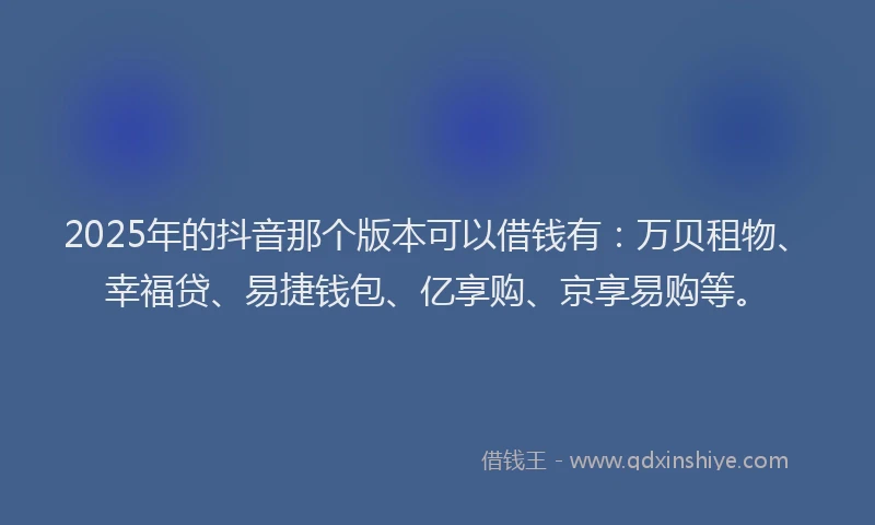 2025年的抖音那个版本可以借钱有：万贝租物、幸福贷、易捷钱包、亿享购、京享易购等。