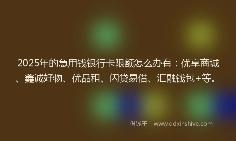 2025年的急用钱银行卡限额怎么办有：优享商城、鑫诚好物、优品租、闪贷易借、汇融钱包+等。