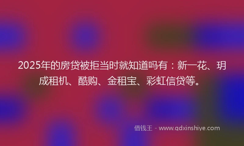 2025年的房贷被拒当时就知道吗有：新一花、玥成租机、酷购、金租宝、彩虹信贷等。