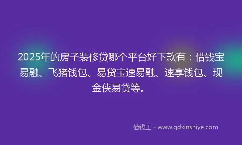 2025年的房子装修贷哪个平台好下款有：借钱宝易融、飞猪钱包、易贷宝速易融、速享钱包、现金侠易贷等。