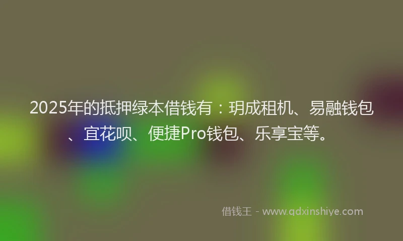 2025年的抵押绿本借钱有：玥成租机、易融钱包、宜花呗、便捷Pro钱包、乐享宝等。