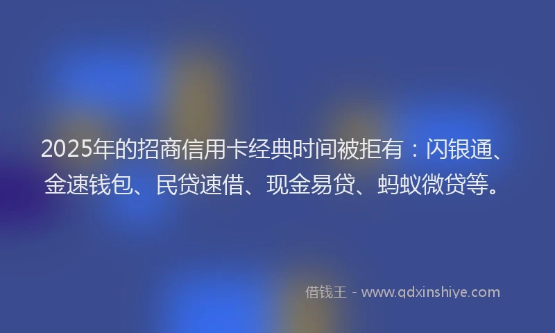 2025年的招商信用卡经典时间被拒有：闪银通、金速钱包、民贷速借、现金易贷、蚂蚁微贷等。