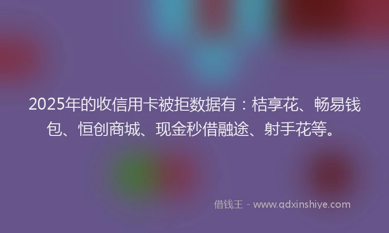 2025年的收信用卡被拒数据有：桔享花、畅易钱包、恒创商城、现金秒借融途、射手花等。