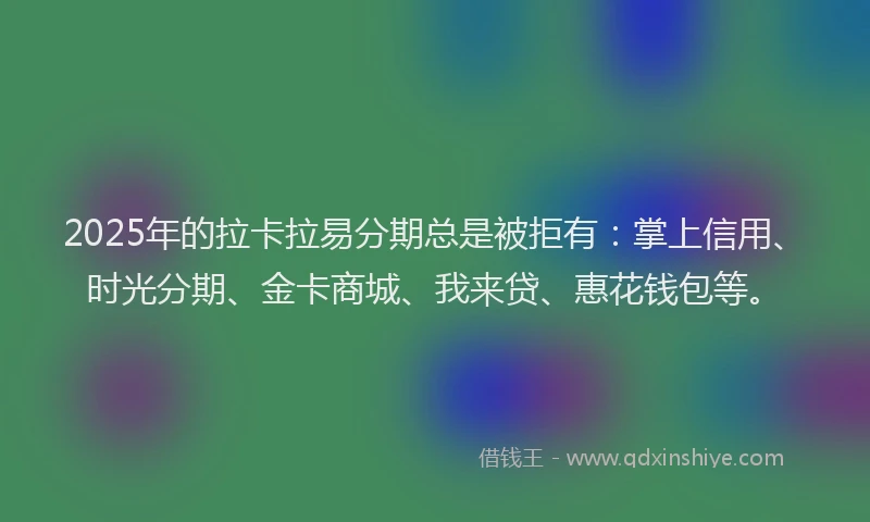 2025年的拉卡拉易分期总是被拒有：掌上信用、时光分期、金卡商城、我来贷、惠花钱包等。