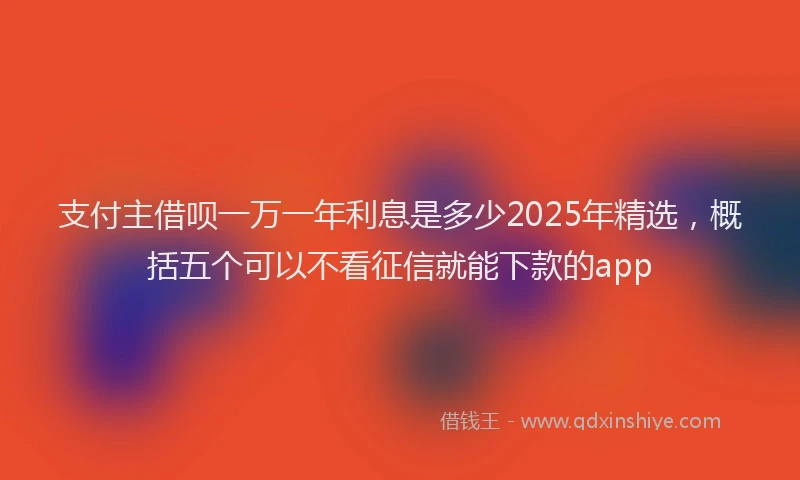 支付主借呗一万一年利息是多少2025年精选，概括五个可以不看征信就能下款的app