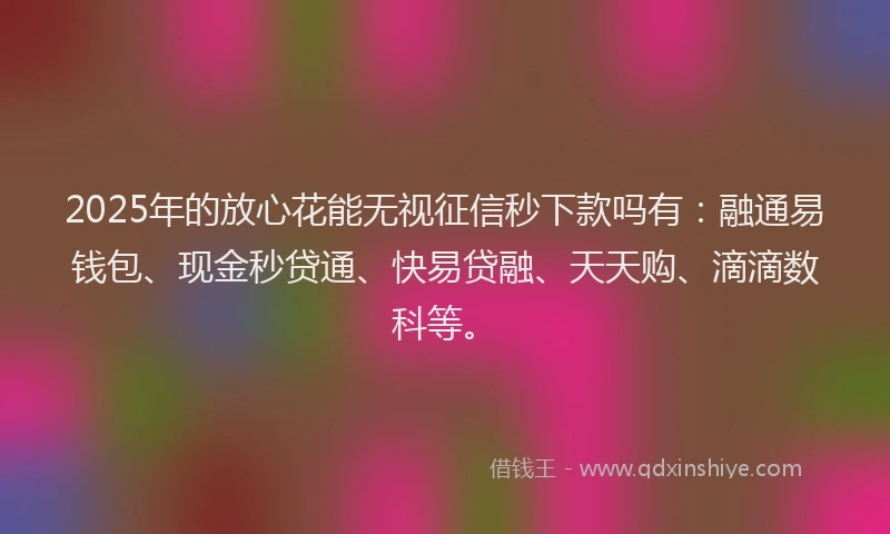 2025年的放心花能无视征信秒下款吗有：融通易钱包、现金秒贷通、快易贷融、天天购、滴滴数科等。