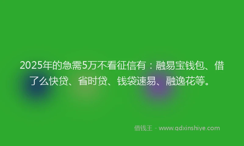 2025年的急需5万不看征信有：融易宝钱包、借了么快贷、省时贷、钱袋速易、融逸花等。