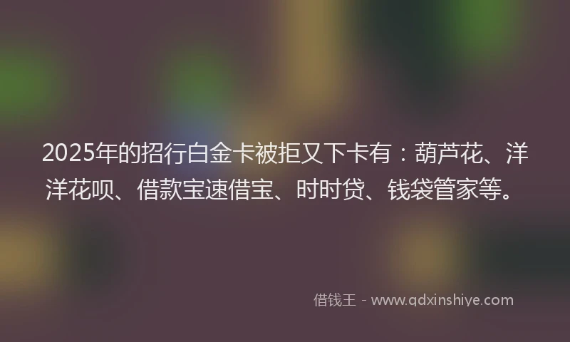 2025年的招行白金卡被拒又下卡有：葫芦花、洋洋花呗、借款宝速借宝、时时贷、钱袋管家等。