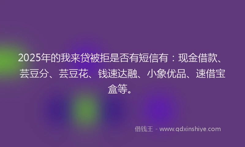 2025年的我来贷被拒是否有短信有：现金借款、芸豆分、芸豆花、钱速达融、小象优品、速借宝盒等。