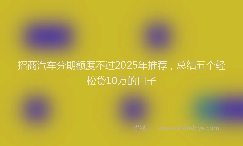 招商汽车分期额度不过2025年推荐，总结五个轻松贷10万的口子