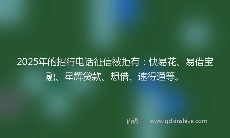 2025年的招行电话征信被拒有：快易花、易借宝融、星辉贷款、想借、速得通等。
