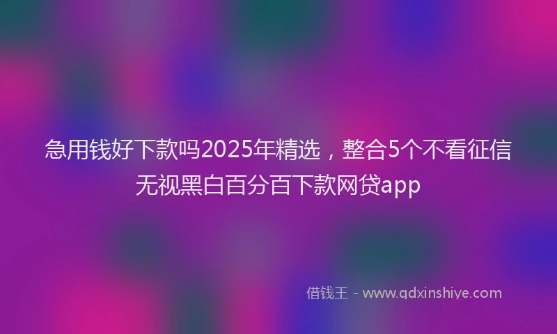 急用钱好下款吗2025年精选，整合5个不看征信无视黑白百分百下款网贷app