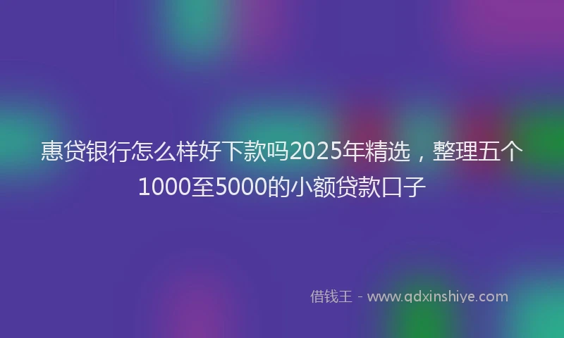 惠贷银行怎么样好下款吗2025年精选，整理五个1000至5000的小额贷款口子