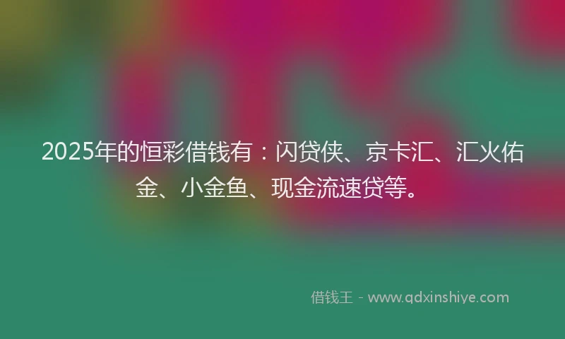 2025年的恒彩借钱有：闪贷侠、京卡汇、汇火佑金、小金鱼、现金流速贷等。