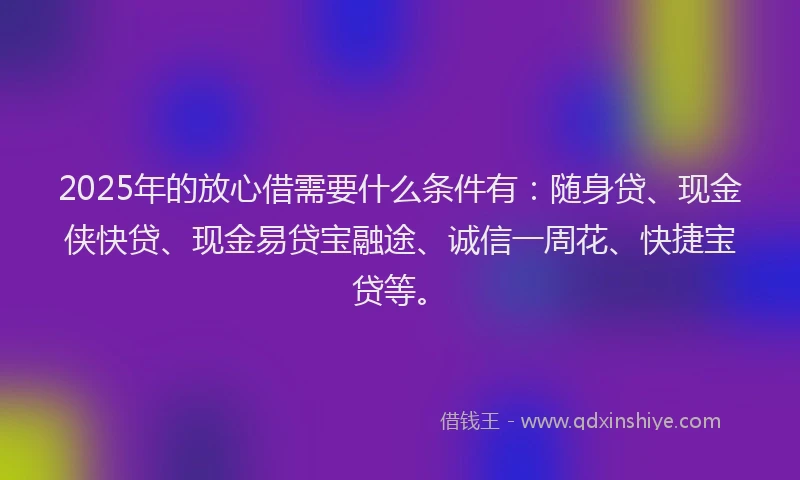 2025年的放心借需要什么条件有：随身贷、现金侠快贷、现金易贷宝融途、诚信一周花、快捷宝贷等。