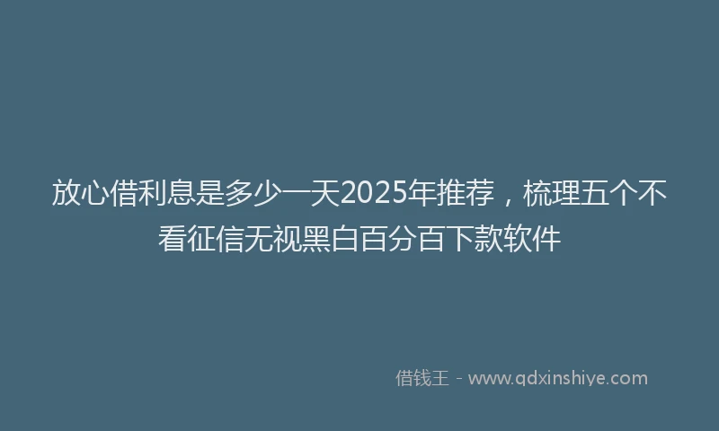 放心借利息是多少一天2025年推荐，梳理五个不看征信无视黑白百分百下款软件