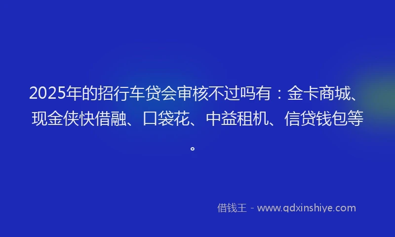 2025年的招行车贷会审核不过吗有：金卡商城、现金侠快借融、口袋花、中益租机、信贷钱包等。