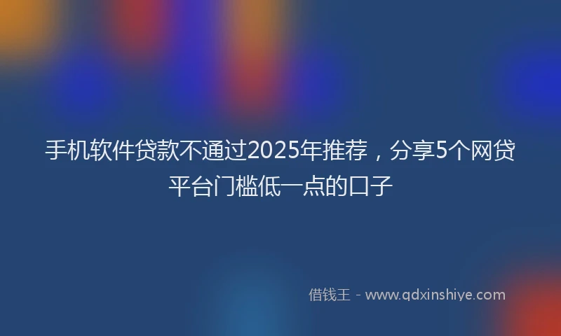 手机软件贷款不通过2025年推荐，分享5个网贷平台门槛低一点的口子