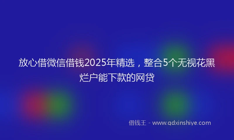放心借微信借钱2025年精选，整合5个无视花黑烂户能下款的网贷