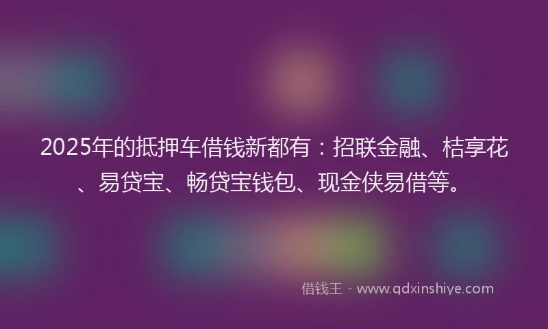 2025年的抵押车借钱新都有：招联金融、桔享花、易贷宝、畅贷宝钱包、现金侠易借等。