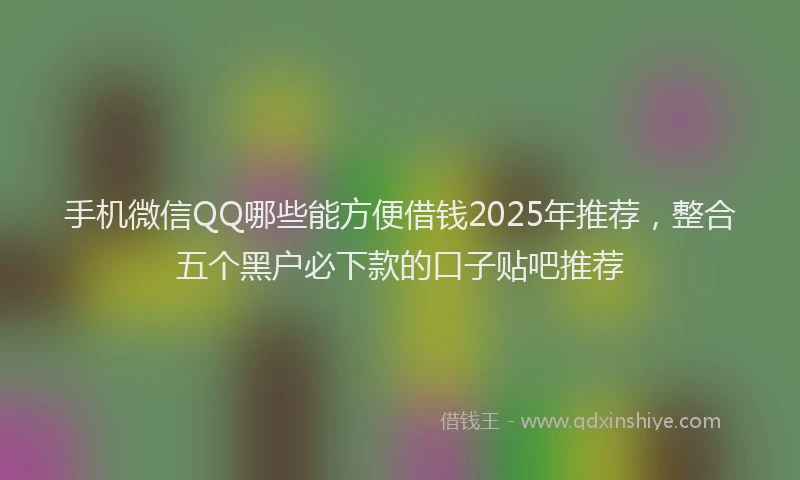 手机微信QQ哪些能方便借钱2025年推荐，整合五个黑户必下款的口子贴吧推荐