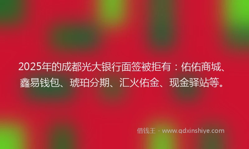 2025年的成都光大银行面签被拒有：佑佑商城、鑫易钱包、琥珀分期、汇火佑金、现金驿站等。