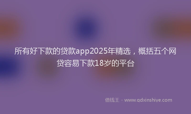 所有好下款的贷款app2025年精选，概括五个网贷容易下款18岁的平台