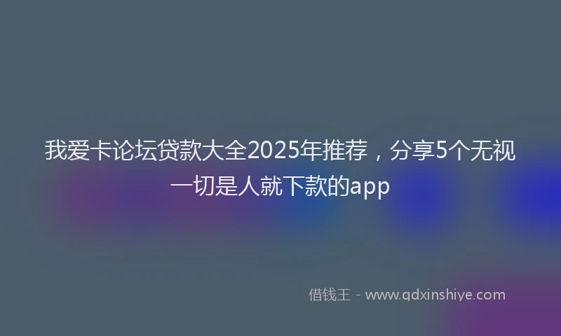 我爱卡论坛贷款大全2025年推荐，分享5个无视一切是人就下款的app