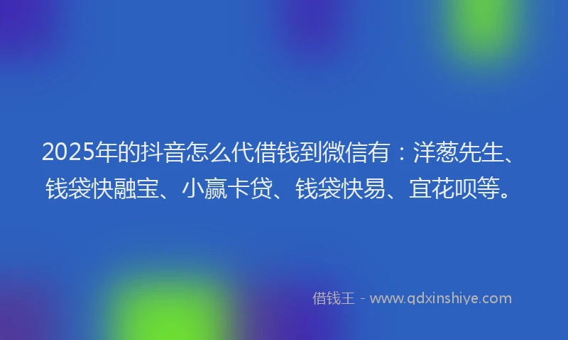 2025年的抖音怎么代借钱到微信有：洋葱先生、钱袋快融宝、小赢卡贷、钱袋快易、宜花呗等。