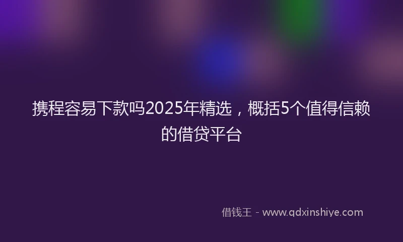携程容易下款吗2025年精选，概括5个值得信赖的借贷平台