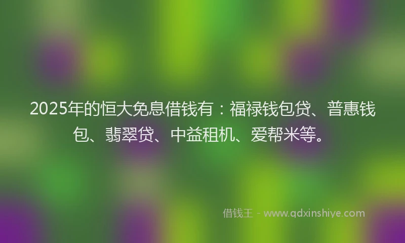 2025年的恒大免息借钱有：福禄钱包贷、普惠钱包、翡翠贷、中益租机、爱帮米等。