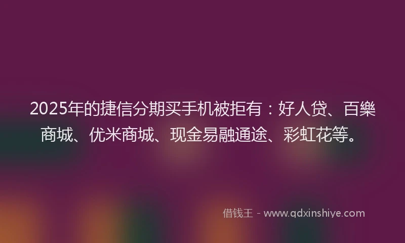 2025年的捷信分期买手机被拒有：好人贷、百樂商城、优米商城、现金易融通途、彩虹花等。