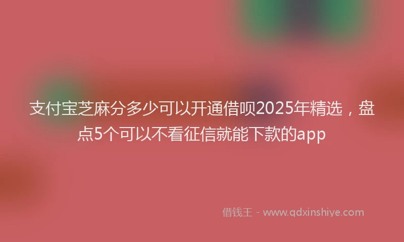 支付宝芝麻分多少可以开通借呗2025年精选，盘点5个可以不看征信就能下款的app