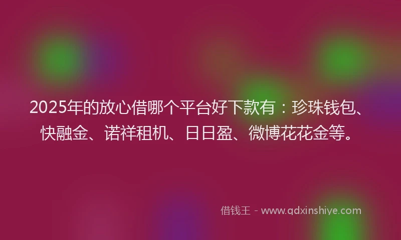 2025年的放心借哪个平台好下款有：珍珠钱包、快融金、诺祥租机、日日盈、微博花花金等。