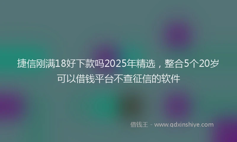 捷信刚满18好下款吗2025年精选，整合5个20岁可以借钱平台不查征信的软件