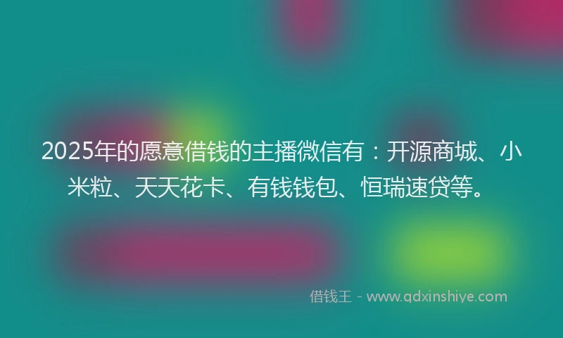 2025年的愿意借钱的主播微信有：开源商城、小米粒、天天花卡、有钱钱包、恒瑞速贷等。