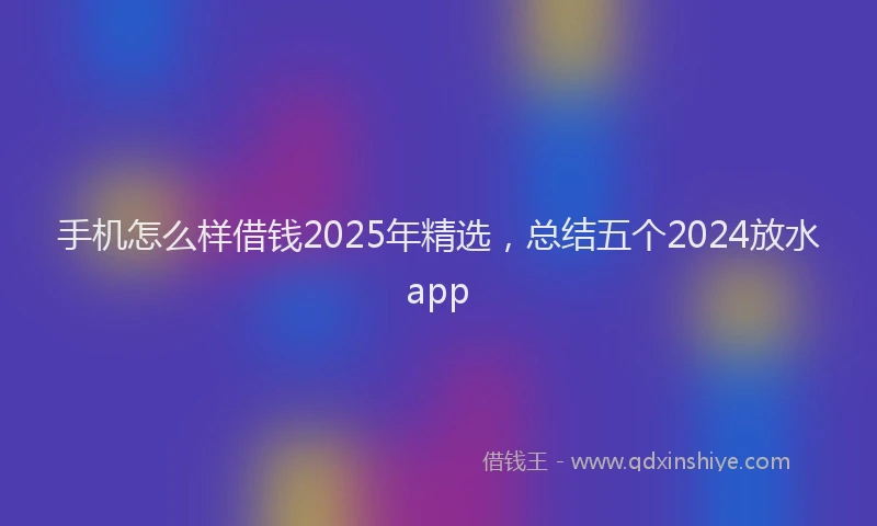 手机怎么样借钱2025年精选，总结五个2024放水app