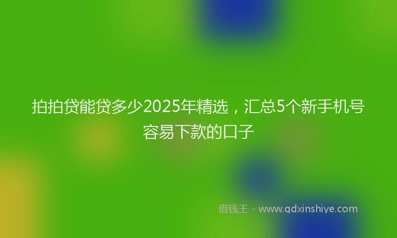 拍拍贷能贷多少2025年精选，汇总5个新手机号容易下款的口子