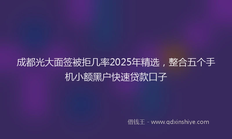 成都光大面签被拒几率2025年精选，整合五个手机小额黑户快速贷款口子