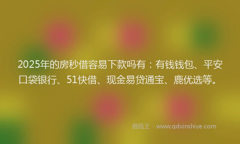 2025年的房秒借容易下款吗有：有钱钱包、平安口袋银行、51快借、现金易贷通宝、鹿优选等。