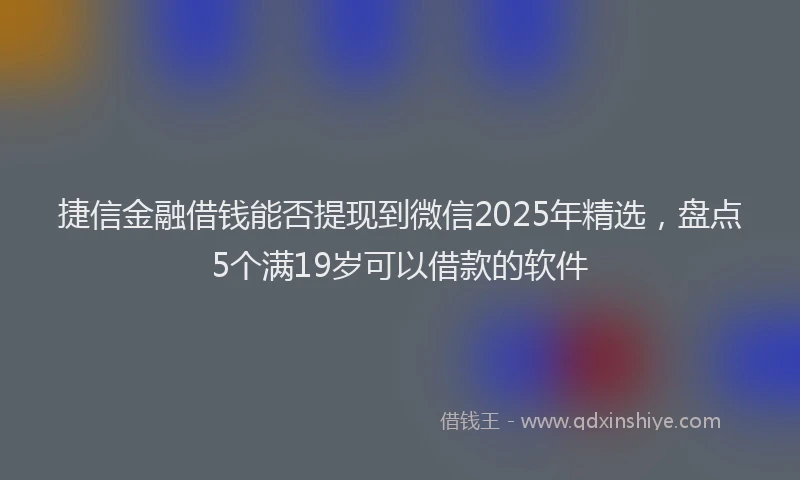 捷信金融借钱能否提现到微信2025年精选，盘点5个满19岁可以借款的软件
