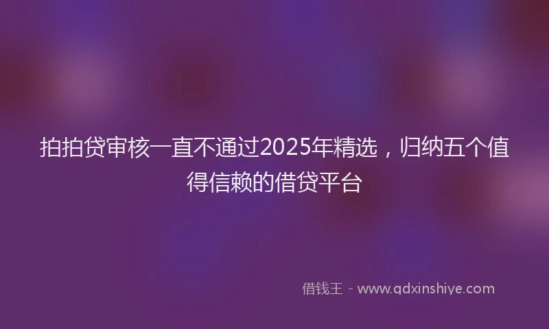 拍拍贷审核一直不通过2025年精选，归纳五个值得信赖的借贷平台