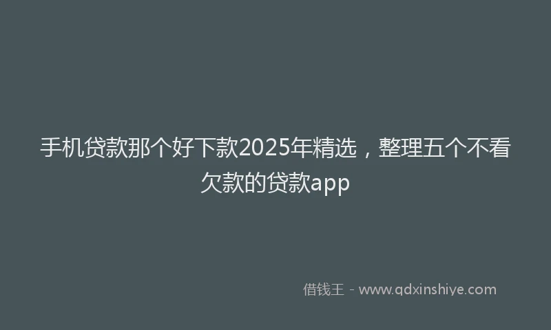 手机贷款那个好下款2025年精选，整理五个不看欠款的贷款app