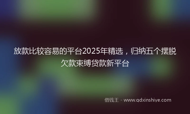 放款比较容易的平台2025年精选，归纳五个摆脱欠款束缚贷款新平台