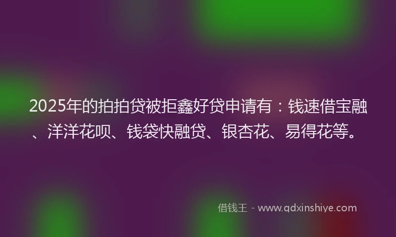 2025年的拍拍贷被拒鑫好贷申请有：钱速借宝融、洋洋花呗、钱袋快融贷、银杏花、易得花等。