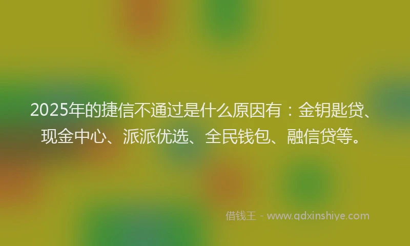 2025年的捷信不通过是什么原因有：金钥匙贷、现金中心、派派优选、全民钱包、融信贷等。