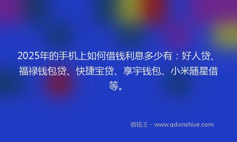 2025年的手机上如何借钱利息多少有：好人贷、福禄钱包贷、快捷宝贷、享宇钱包、小米随星借等。